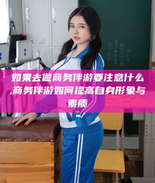 湘阴如果去做商务伴游要注意什么,商务伴游如何提高自身形象与素质