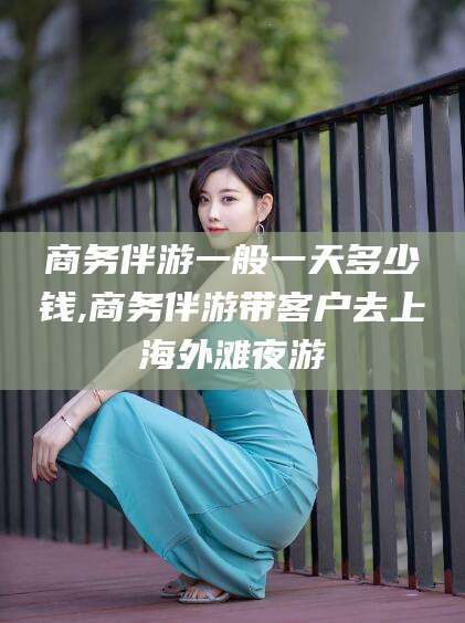 湘阴商务伴游一般一天多少钱,商务伴游带客户去上海外滩夜游