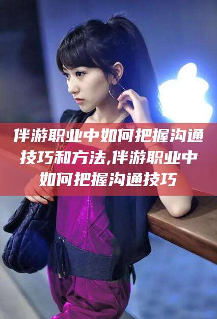 湘阴伴游职业中如何把握沟通技巧和方法,伴游职业中如何把握沟通技巧