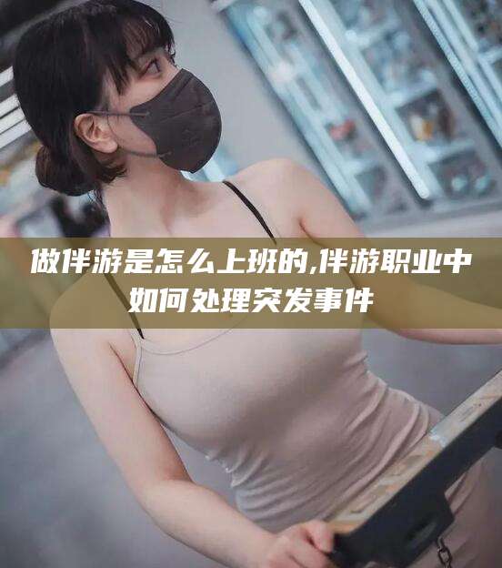 湘阴做伴游是怎么上班的,伴游职业中如何处理突发事件