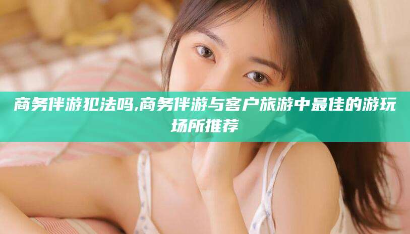 湘阴商务伴游犯法吗,商务伴游与客户旅游中最佳的游玩场所推荐