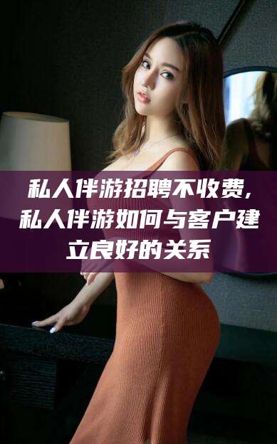 湘阴私人伴游招聘不收费,私人伴游如何与客户建立良好的关系