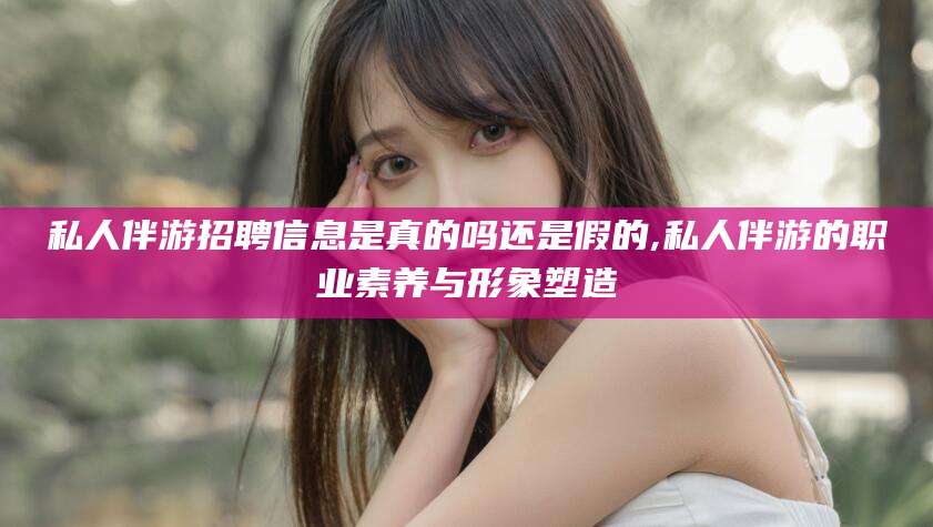 湘阴私人伴游招聘信息是真的吗还是假的,私人伴游的职业素养与形象塑造