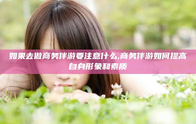 湘阴如果去做商务伴游要注意什么,商务伴游如何提高自身形象和素质