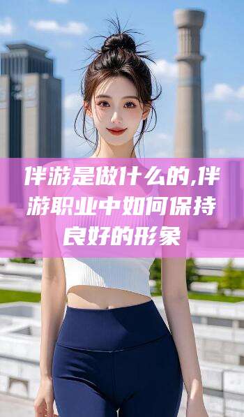 湘阴伴游是做什么的,伴游职业中如何保持良好的形象