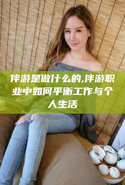 湘阴伴游是做什么的,伴游职业中如何平衡工作与个人生活