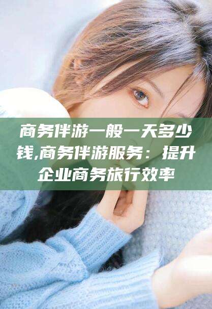湘阴商务伴游一般一天多少钱,商务伴游服务：提升企业商务旅行效率