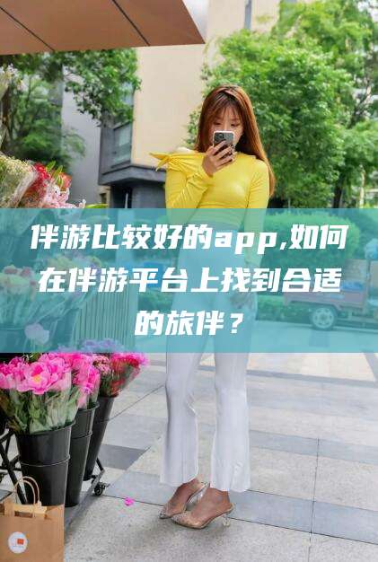 湘阴伴游比较好的app,如何在伴游平台上找到合适的旅伴？