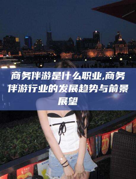 湘阴商务伴游是什么职业,商务伴游行业的发展趋势与前景展望