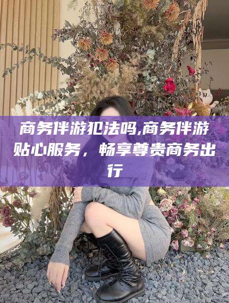 湘阴商务伴游犯法吗,商务伴游贴心服务，畅享尊贵商务出行