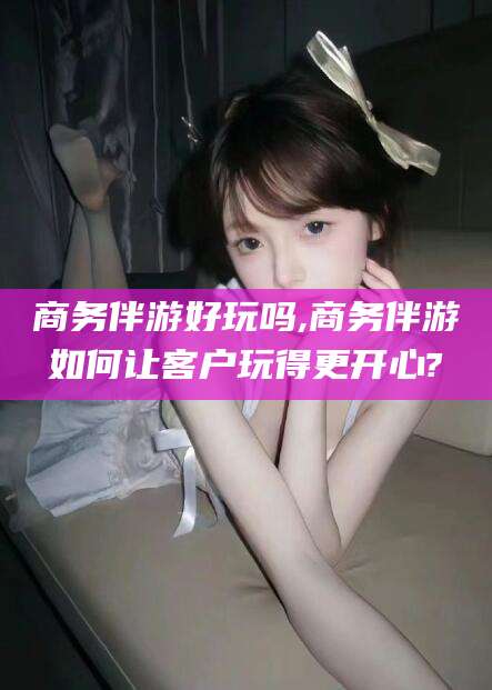 湘阴商务伴游好玩吗,商务伴游如何让客户玩得更开心?