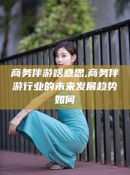 湘阴商务伴游啥意思,商务伴游行业的未来发展趋势如何