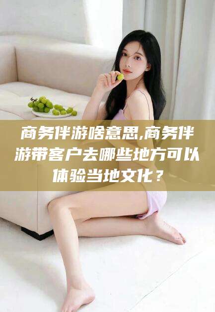 湘阴商务伴游啥意思,商务伴游带客户去哪些地方可以体验当地文化？