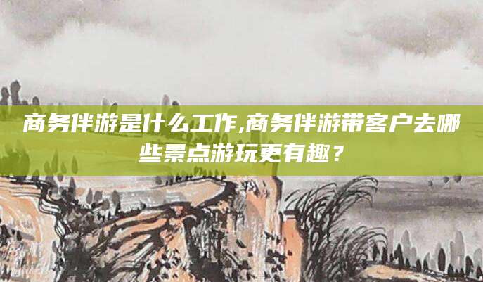 湘阴商务伴游是什么工作,商务伴游带客户去哪些景点游玩更有趣？