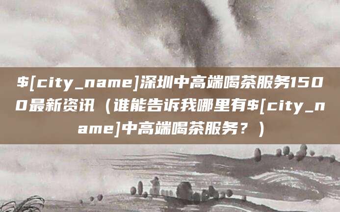湘阴深圳中高端喝茶服务1500最新资讯（谁能告诉我哪里有湘阴中高端喝茶服务？）