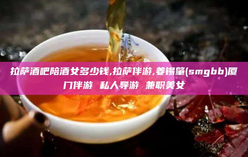 湘阴拉萨酒吧陪酒女多少钱,拉萨伴游,姜锡肇(smgbb)厦门伴游 私人导游 兼职美女