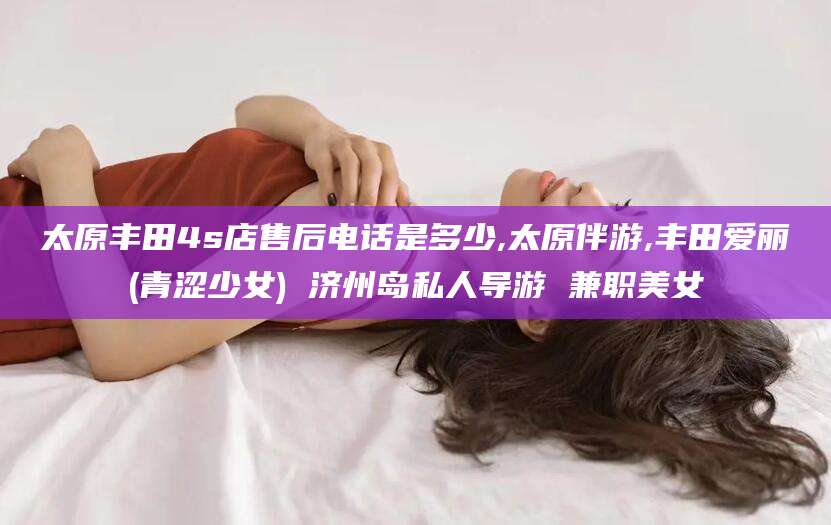 湘阴太原丰田4s店售后电话是多少,太原伴游,丰田爱丽(青涩少女) 济州岛私人导游 兼职美女