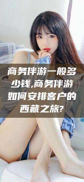 湘阴商务伴游一般多少钱,商务伴游如何安排客户的西藏之旅?