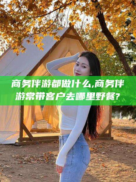 湘阴商务伴游都做什么,商务伴游常带客户去哪里野餐?