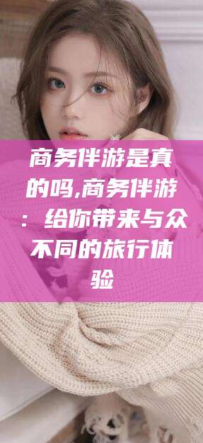 湘阴商务伴游是真的吗,商务伴游：给你带来与众不同的旅行体验