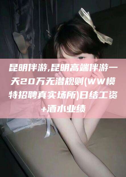 湘阴昆明伴游,昆明高端伴游一天20万无潜规则(WW模特招聘真实场所)日结工资+酒水业绩
