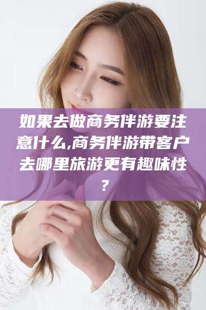 湘阴如果去做商务伴游要注意什么,商务伴游带客户去哪里旅游更有趣味性？