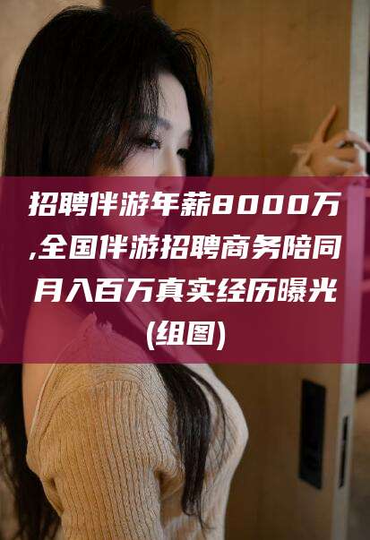 湘阴招聘伴游年薪8000万,全国伴游招聘商务陪同月入百万真实经历曝光(组图)