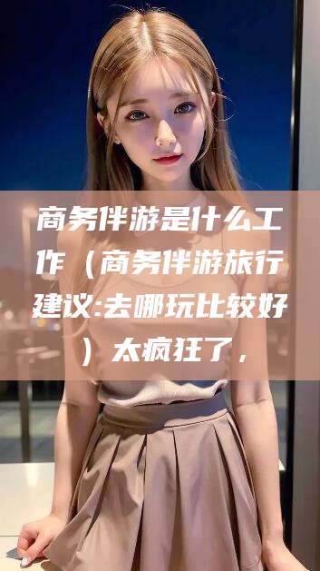 湘阴商务伴游是什么工作（商务伴游旅行建议:去哪玩比较好）太疯狂了，