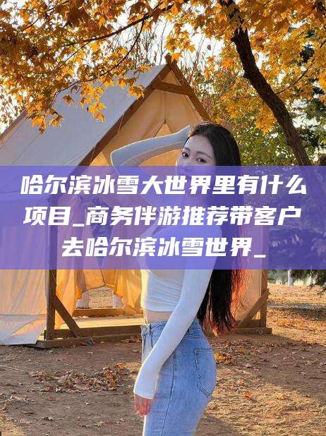 湘阴哈尔滨冰雪大世界里有什么项目_商务伴游推荐带客户去哈尔滨冰雪世界_