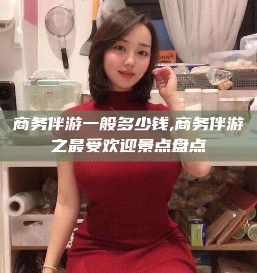 湘阴商务伴游一般多少钱,商务伴游之最受欢迎景点盘点
