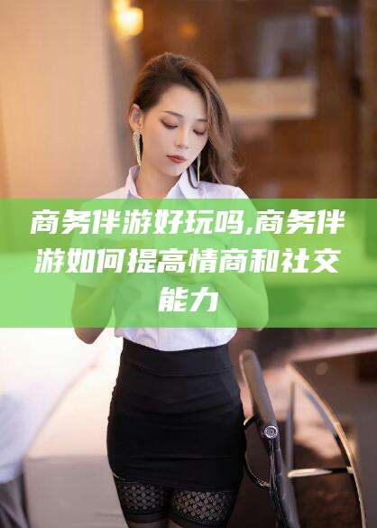 湘阴商务伴游好玩吗,商务伴游如何提高情商和社交能力